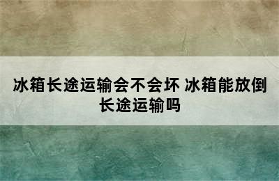 冰箱长途运输会不会坏 冰箱能放倒长途运输吗